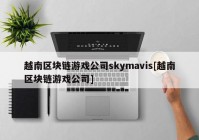 越南区块链游戏公司skymavis[越南区块链游戏公司]